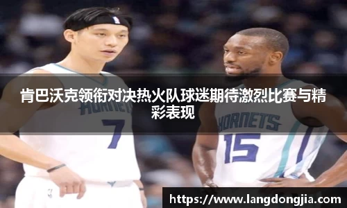 肯巴沃克领衔对决热火队球迷期待激烈比赛与精彩表现